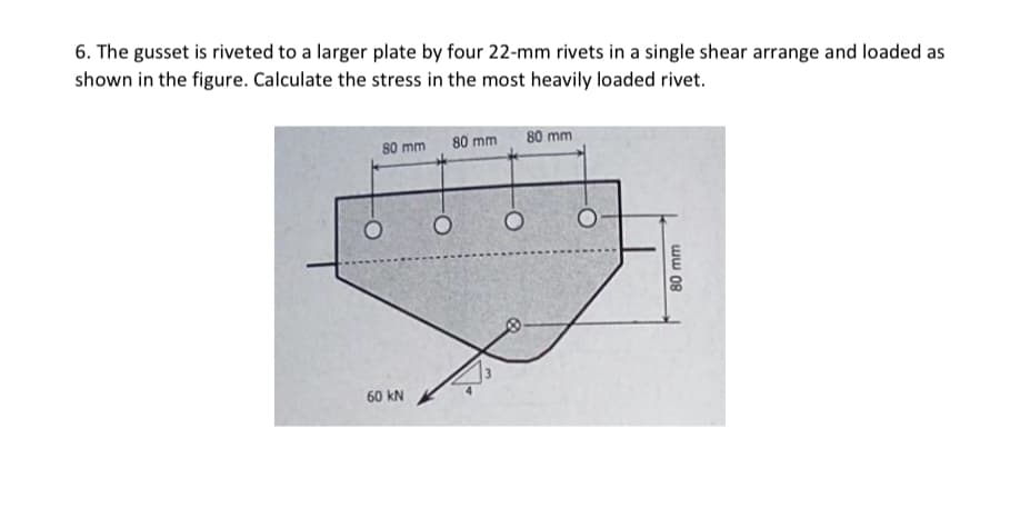 6. The gusset is riveted to a larger plate by four 22-mm rivets in a single shear arrange and loaded as
shown in the figure. Calculate the stress in the most heavily loaded rivet.
80 mm
80 mm 80 mm
60 kN
ww 08
