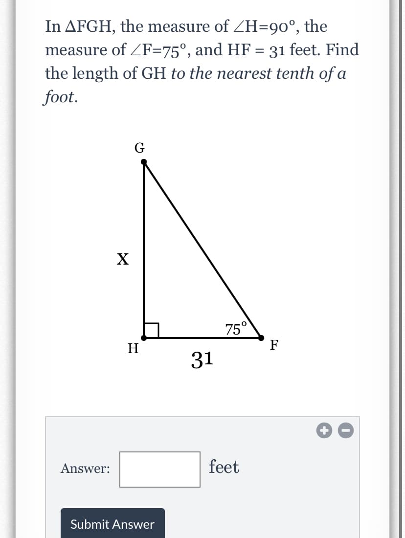 the
In AFGH, the measure of ZH=90°,
measure of ZF=75°, and HF = 31 feet. Find
the length of GH to the nearest tenth of a
foot.
G
75°
H
F
31
Answer:
feet
Submit Answer
