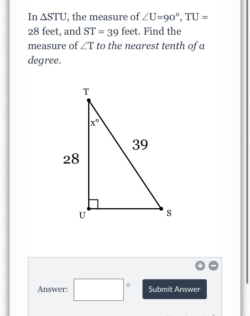 In ASTU, the measure of ZU=90°, TU =
28 feet, and ST = 39 feet. Find the
measure of T to the nearest tenth of a
degree.
39
28
U
S
Answer:
Submit Answer
