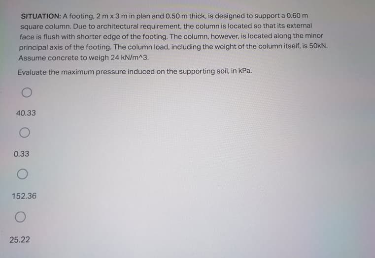 SITUATION: A footing, 2 m x 3 m in plan and 0.50 m thick, is designed to support a 0.60 m
square column. Due to architectural requirement, the column is located so that its external
face is flush with shorter edge of the footing. The column, however, is located along the minor
principal axis of the footing. The column load, including the weight of the column itself, is 50kN.
Assume concrete to weigh 24 kN/m^3.
Evaluate the maximum pressure induced on the supporting soil, in kPa.
40.33
0.33
152.36
25.22
