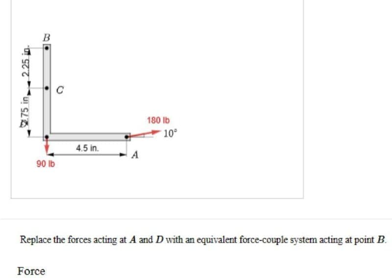 2.75 in 2.25 in.
90 lb
4.5 in.
Force
A
180 lb
10°
Replace the forces acting at A and D with an equivalent force-couple system acting at point B.