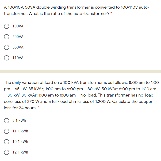 A 100/10V, 50VA double winding transformer is converted to 100/110V auto-
transformer. What is the ratio of the auto-transformer? *
100VA
500VA
550VA
110VA
The daily variation of load on a 100 kVA transformer is as follows: 8:00 am to 1:00
pm - 65 kW, 35 kVAr; 1:00 pm to 6:00 pm – 80 kW, 50 kVAr; 6:00 pm to 1:00 am
- 30 kW, 30 kVAr; 1:00 am to 8:00 am – No-load. This transformer has no-load
core loss of 270 W and a full-load ohmic loss of 1,200 W. Calculate the copper
loss for 24 hours. *
9.1 kWh
O 11.1 kWh
O 10.1 kWh
O 12.1 kWh
