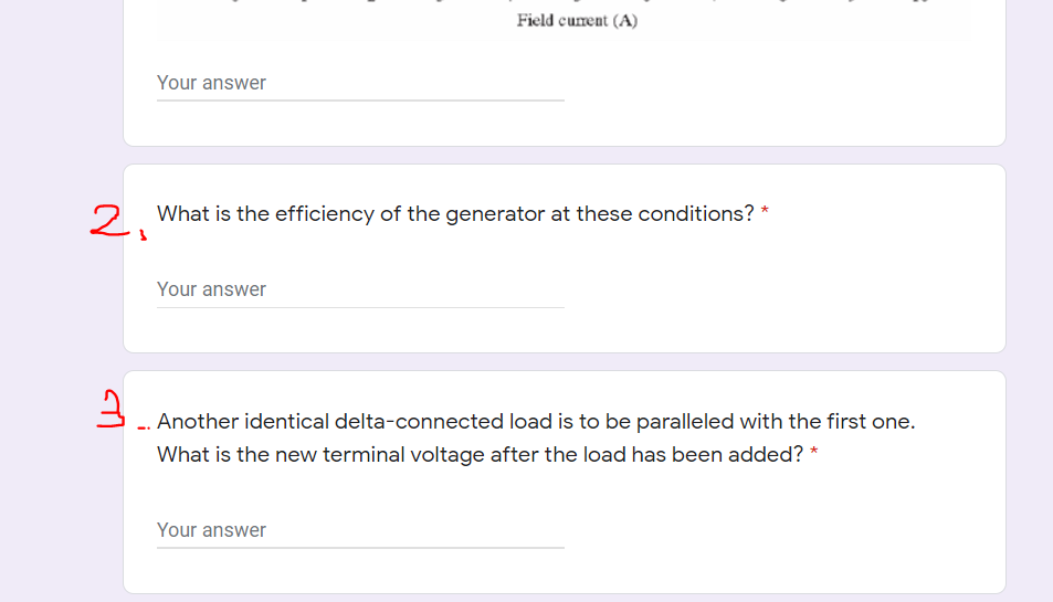 Field curent (A)
Your answer
2. What is the efficiency of the generator at these conditions? *
Your answer
Another identical delta-connected load is to be paralleled with the first one.
What is the new terminal voltage after the load has been added? *
Your answer
