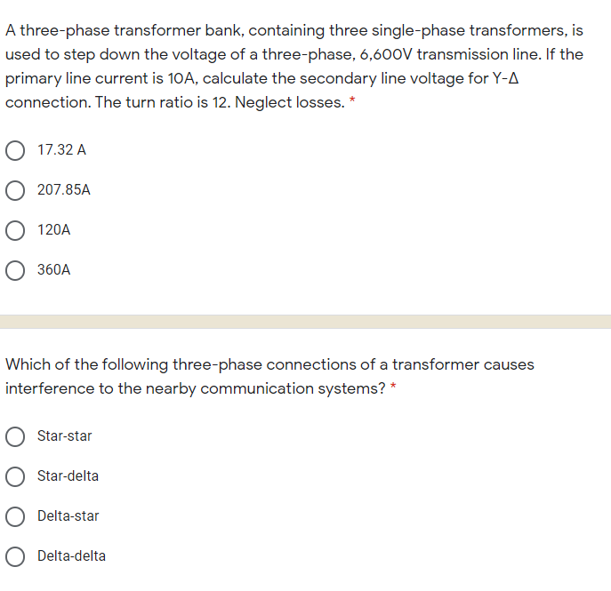 A three-phase transformer bank, containing three single-phase transformers, is
used to step down the voltage of a three-phase, 6,600V transmission line. If the
primary line current is 10A, calculate the secondary line voltage for Y-A
connection. The turn ratio is 12. Neglect losses. *
17.32 A
O 207.85A
O 120A
O 360A
Which of the following three-phase connections of a transformer causes
interference to the nearby communication systems? *
Star-star
Star-delta
Delta-star
O Delta-delta
