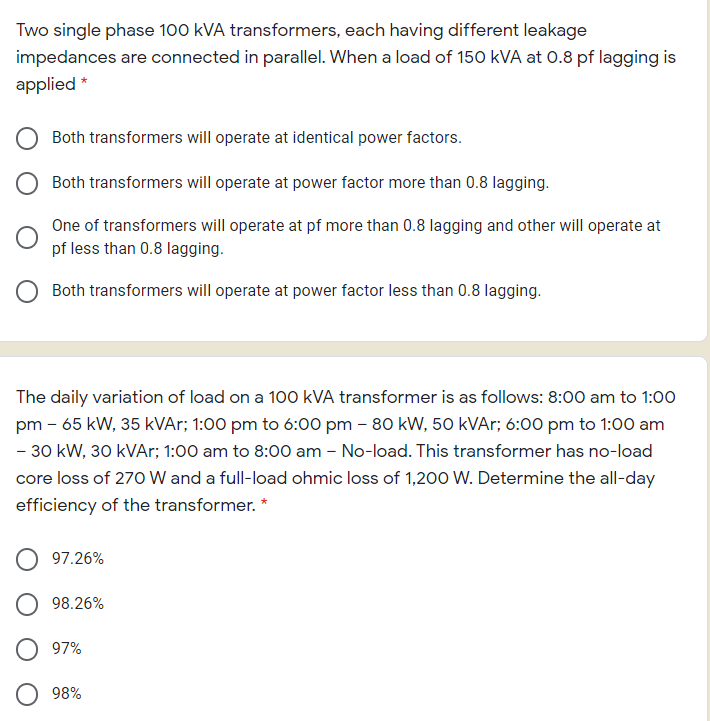 Two single phase 100 kVA transformers, each having different leakage
impedances are connected in parallel. When a load of 150 kVA at 0.8 pf lagging is
applied *
Both transformers will operate at identical power factors.
Both transformers will operate at power factor more than 0.8 lagging.
One of transformers will operate at pf more than 0.8 lagging and other will operate at
pf less than 0.8 lagging.
Both transformers will operate at power factor less than 0.8 lagging.
The daily variation of load on a 100 kVA transformer is as follows: 8:00 am to 1:00
pm - 65 kW, 35 kVAr; 1:00 pm to 6:00 pm - 80 kW, 50 kVAr; 6:00 pm to 1:00 am
- 30 kW, 30 kVAr; 1:00 am to 8:00 am - No-load. This transformer has no-load
core loss of 270 W and a full-load ohmic loss of 1,200 W. Determine the all-day
efficiency of the transformer. *
97.26%
98.26%
O 97%
98%
