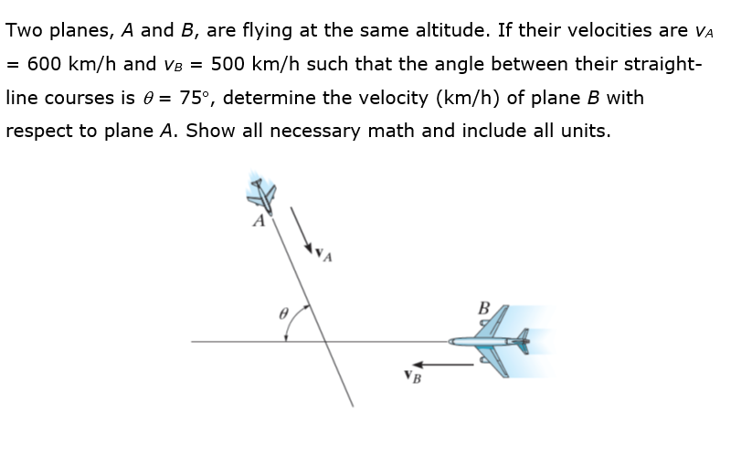 Two planes, A and B, are flying at the same altitude. If their velocities are vA
= 600 km/h and VB = 500 km/h such that the angle between their straight-
line courses is e = 75°, determine the velocity (km/h) of plane B with
respect to plane A. Show all necessary math and include all units.
B
VB
