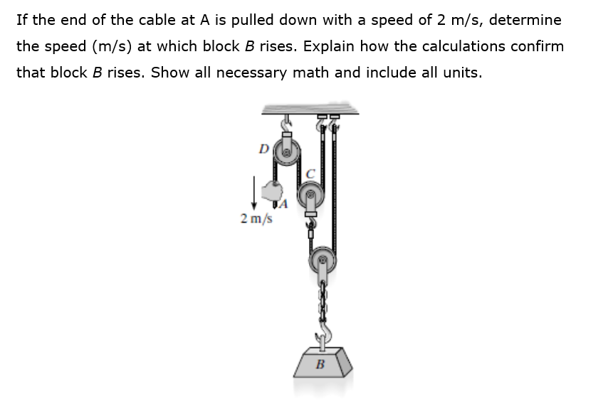 If the end of the cable at A is pulled down with a speed of 2 m/s, determine
the speed (m/s) at which block B rises. Explain how the calculations confirm
that block B rises. Show all necessary math and include all units.
D
2 m/s
B
