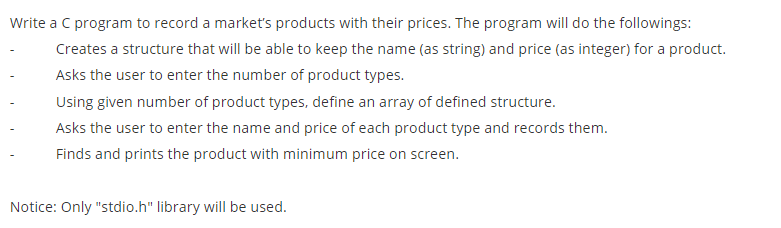 Write a C program to record a market's products with their prices. The program will do the followings:
Creates a structure that will be able to keep the name (as string) and price (as integer) for a product.
Asks the user to enter the number of product types.
Using given number of product types, define an array of defined structure.
Asks the user to enter the name and price of each product type and records them.
Finds and prints the product with minimum price on screen.
Notice: Only "stdio.h" library will be used.
