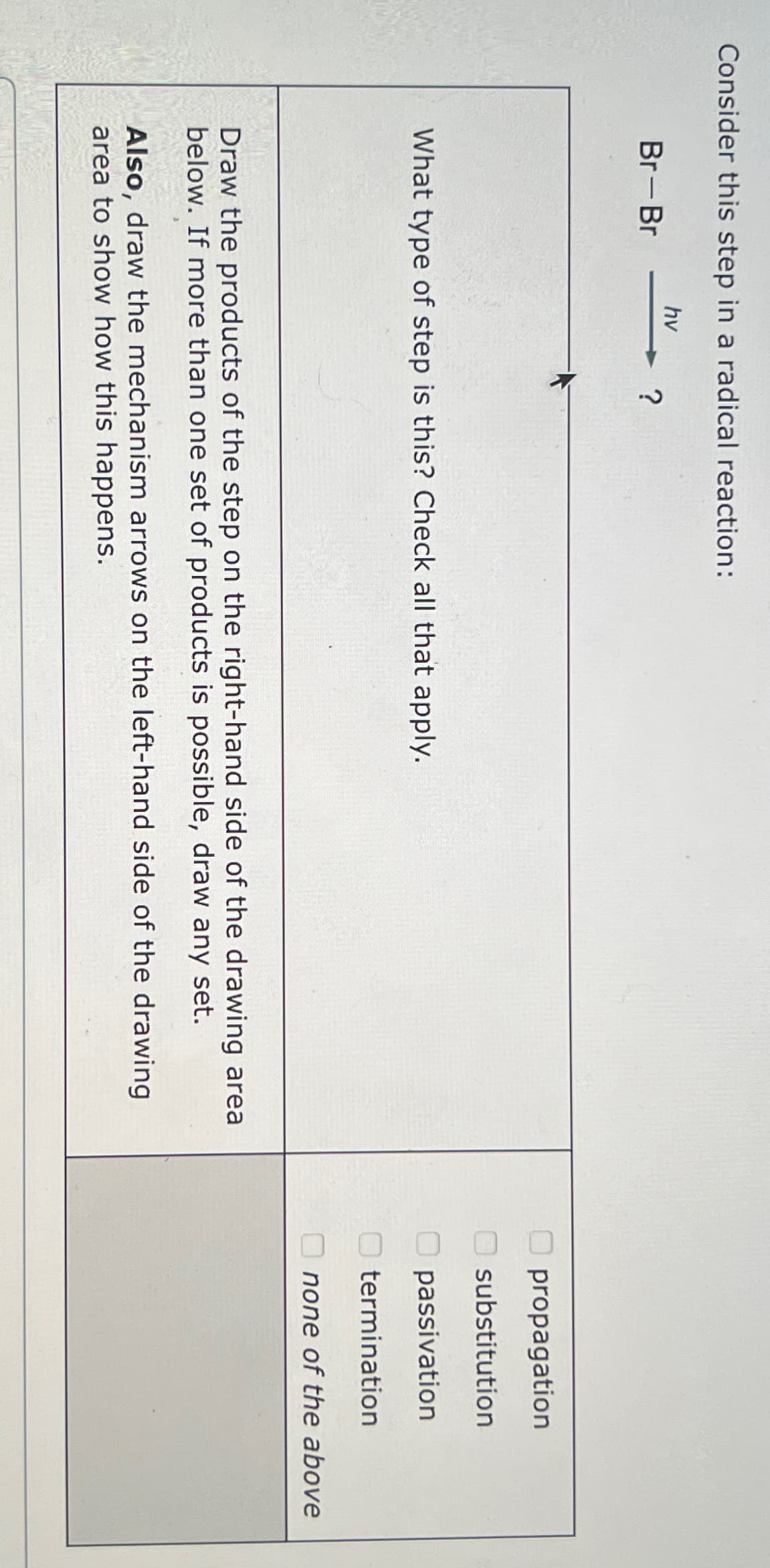 Consider this step in a radical reaction:
Br-Br
hv
?
What type of step is this? Check all that apply.
Draw the products of the step on the right-hand side of the drawing area
below. If more than one set of products is possible, draw any set.
Also, draw the mechanism arrows on the left-hand side of the drawing
area to show how this happens.
propagation
substitution
passivation
termination
none of the above