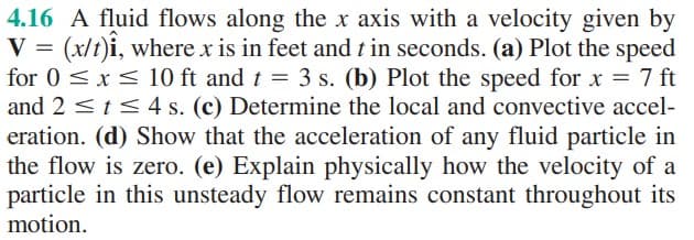 4.16 A fluid flows along the x axis with a velocity given by
= (x/t)î, where x is in feet and t in seconds. (a) Plot the speed
for 0 ≤ x ≤ 10 ft and t = 3 s. (b) Plot the speed for x = 7 ft
and 2 ≤ t ≤ 4 s. (c) Determine the local and convective accel-
eration. (d) Show that the acceleration of any fluid particle in
the flow is zero. (e) Explain physically how the velocity of a
particle in this unsteady flow remains constant throughout its
motion.