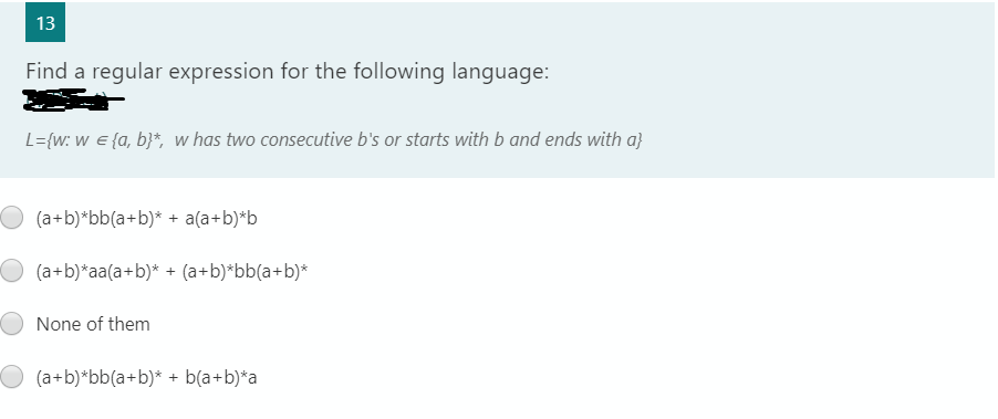 13
Find a regular expression for the following language:
L={w: w e {a, b}*, w has two consecutive b's or starts with b and ends with a}
(a+b)*bb(a+b)* + a(a+b)*b
(a+b)*aa(a+b)* + (a+b)*bb(a+b)*
None of them
(a+b)*bb(a+b)* + b(a+b)*a
