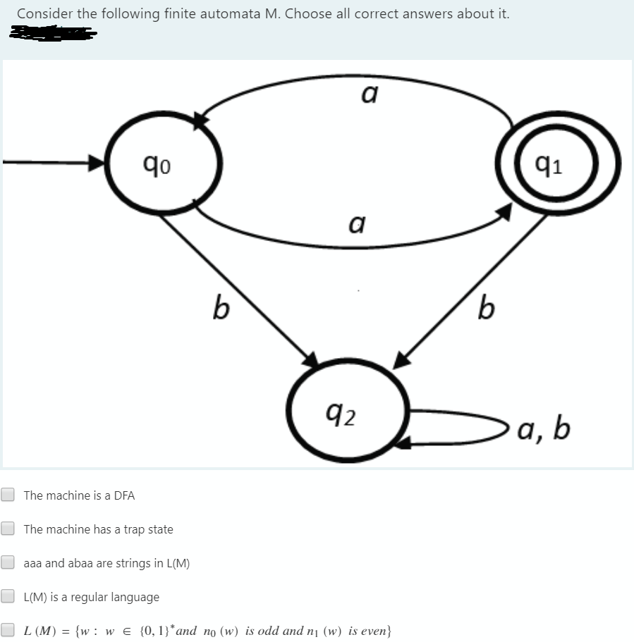 Consider the following finite automata M. Choose all correct answers about it.
a
qo
91
a
b
q2
a, b
The machine is a DFA
The machine has a trap state
aaa and abaa are strings in L(M)
O L(M) is a regular language
L (M) = {w : w E {0,1}*and no (w) is odd and nj (w) is even}
