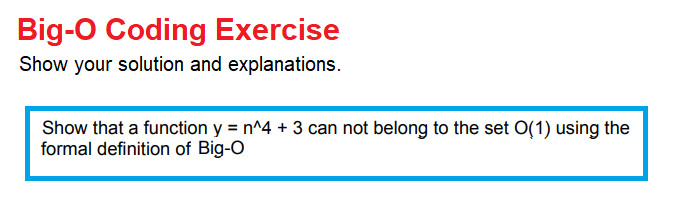 Big-O Coding Exercise
Show your solution and explanations.
Show that a function y = n^4 + 3 can not belong to the set O(1) using the
formal definition of Big-O
