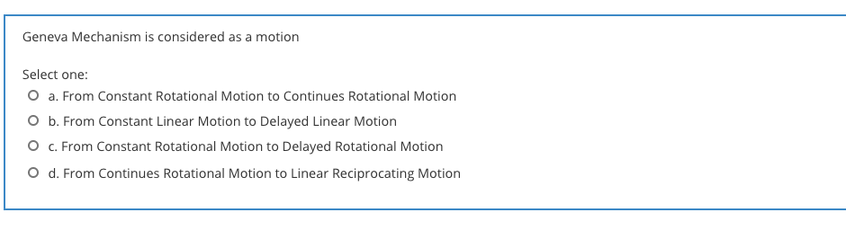 Geneva Mechanism is considered as a motion
Select one:
O a. From Constant Rotational Motion to Continues Rotational Motion
O b. From Constant Linear Motion to Delayed Linear Motion
O c. From Constant Rotational Motion to Delayed Rotational Motion
O d. From Continues Rotational Motion to Linear Reciprocating Motion
