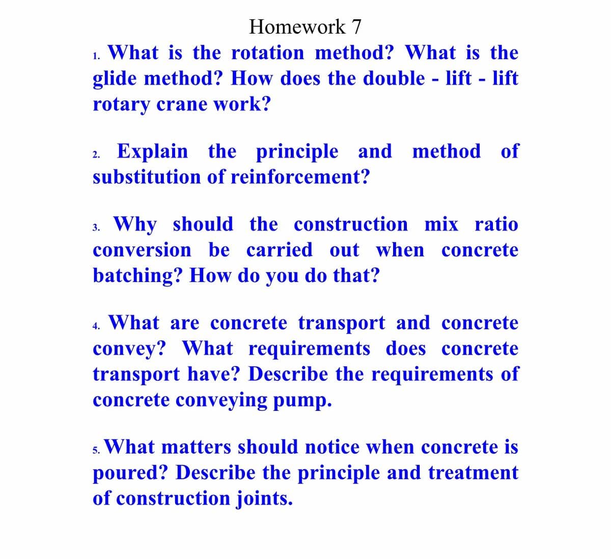 Homework 7
1. What is the rotation method? What is the
glide method? How does the double - lift - lift
rotary crane work?
2. Explain the principle and method of
substitution of reinforcement?
3. Why should the construction mix ratio
conversion be carried out when concrete
batching? How do you do that?
4. What are concrete transport and concrete
convey? What requirements does concrete
transport have? Describe the requirements of
concrete conveying pump.
s. What matters should notice when concrete is
poured? Describe the principle and treatment
of construction joints.
