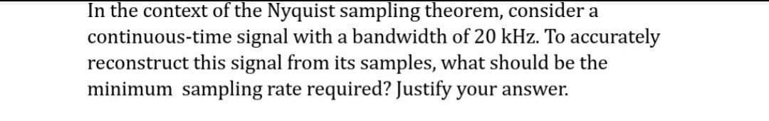 In the context of the Nyquist sampling theorem, consider a
continuous-time signal with a bandwidth of 20 kHz. To accurately
reconstruct this signal from its samples, what should be the
minimum sampling rate required? Justify your answer.