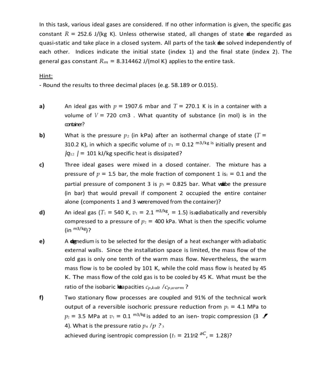 In this task, various ideal gases are considered. If no other information is given, the specific gas
constant R = 252.6 J/(kg K). Unless otherwise stated, all changes of state be regarded as
quasi-static and take place in a closed system. All parts of the task ebe solved independently of
each other. Indices indicate the initial state (index 1) and the final state (index 2). The
general gas constant Rm = 8.314462 J/(mol K) applies to the entire task.
Hint:
- Round the results to three decimal places (e.g. 58.189 or 0.015).
a)
An ideal gas with p = 1907.6 mbar and T = 270.1 K is in a container with a
volume of V = 720 cm3 . What quantity of substance (in mol) is in the
container?
b)
What is the pressure p2 (in kPa) after an isothermal change of state (T =
310.2 K), in which a specific volume of vi = 0.12 m3/kg is initially present and
|912 | = 101 kJ/kg specific heat is dissipated?
c)
Three ideal gases were mixed in a closed container. The mixture has a
pressure of p = 1.5 bar, the mole fraction of component 1 isı = 0.1 and the
partial pressure of component 3 is p3 = 0.825 bar. What vabe the pressure
(in bar) that would prevail if component 2 occupied the entire container
alone (components 1 and 3 wereremoved from the container)?
d)
An ideal gas (T; = 540 K, vi = 2.1 m3/kg, = 1.5) isadiabatically and reversibly
compressed to a pressure of p = 400 kPa. What is then the specific volume
(in m3/kg)?
e)
A dgnedium is to be selected for the design of a heat exchanger with adiabatic
external walls. Since the installation space is limited, the mass flow of the
cold gas is only one tenth of the warm mass flow. Nevertheless, the warm
cooled by 101 K, while the cold mass flow is heated by 45
K. The mass flow of the cold gas is to be cooled by 45 K. What must be the
mass flow is to
ratio of the isobaric katapacities Cp,kalt /Cp,warm ?
f)
Two stationary flow processes are coupled and 91% of the technical work
output of a reversible isochoric pressure reduction from pi = 4.1 MPa to
p = 3.5 MPa at vi = 0.1 m3/kg is added to an isen- tropic compression (3 !
4). What is the pressure ratio p4 /p ?3
achieved during isentropic compression (t3 = 21142 ac, = 1.28)?
