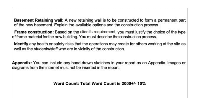 Basement Retaining wall: A new retaining wall is to be constructed to form a permanent part
of the new basement. Explain the available options and the construction process.
Frame construction: Based on the client's requirement, you must justify the choice of the type
of frame material for the new building. You must describe the construction process.
Identify any health or safety risks that the operations may create for others working at the site as
well as the students/staff who are in vicinity of the construction.
Appendix: You can include any hand-drawn sketches in your report as an Appendix. Images or
diagrams from the internet must not be inserted in the report.
Word Count: Total Word Count is 2000+/- 10%
