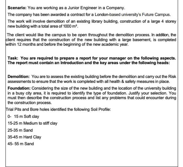 Scenario: You are working as a Junior Engineer in a Company.
The company has been awarded a contract for a London-based university's Future Campus.
The work will involve demolition of an existing library building, construction of a large 4 storey
new building with a total area of 1000 m?.
The client would like the campus to be open throughout the demolition process. In addition, the
client requires that the construction of the new building with a large basement, is completed
within 12 months and before the beginning of the new academic year.
Task: You are required to prepare a report for your manager on the following aspects.
The report must contain an Introduction and the key areas under the following heads:
Demolition: You are to assess the existing building before the demolition and carry out the Risk
assessments to ensure that the work is completed with all health & safety measures in place.
Foundation: Considering the size of the new building and the location of the university building
in a busy city area, it is required to identify the type of foundation. Justify your selection. You
must then describe the construction process and list any problems that could encounter during
the construction process.
Trial Pits and Bore holes identified the following Soil Profile:
0- 15 m Soft clay
15-25 m Medium to stiff clay
25-35 m Sand
35-45 m Hard Clay
45- 55 m Sand
