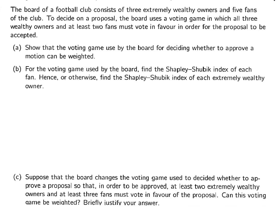 The board of a football club consists of three extremely wealthy owners and five fans
of the club. To decide on a proposal, the board uses a voting game in which all three
wealthy owners and at least two fans must vote in favour in order for the proposal to be
accepted.
(a) Show that the voting game use by the board for deciding whether to approve a
motion can be weighted.
(b) For the voting game used by the board, find the Shapley-Shubik index of each
fan. Hence, or otherwise, find the Shapley-Shubik index of each extremely wealthy
owner.
(c) Suppose that the board changes the voting game used to decided whether to ap-
prove a proposal so that, in order to be approved, at least two extremely wealthy
owners and at least three fans must vote in favour of the proposal. Can this voting
game be weighted? Brieflv iustifv vour answer.
