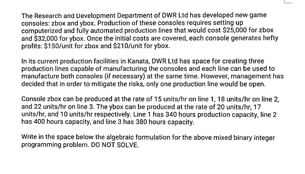 The Research and Development Department of DWR Ltd has developed new game
consoles: zbox and ybox. Production of these consoles requires setting up
computerized and fully automated production lines that would cost $25,000 for zbox
and $32,000 for ybox. Once the initial costs are covered, each console generates hefty
profits: $150/unit for zbox and $210/unit for ybox.
In its current production facilities in Kanata, DWR Ltd has space for creating three
production lines capable of manufacturing the consoles and each line can be used to
manufacture both consoles (if necessary) at the same time. However, management has
decided that in order to mitigate the risks, only one production line would be open.
Console zbox can be produced at the rate of 15 units/hr on line 1, 18 units/hr on line 2,
and 22 units/hr on line 3. The ybox can be produced at the rate of 20 units/hr, 17
units/hr, and 10 units/hr respectively. Line 1 has 340 hours production capacity, line 2
has 400 hours capacity, and line 3 has 380 hours capacity.
Write in the space below the algebraic formulation for the above mixed binary integer
programming problem. DO NOT SOLVE.
