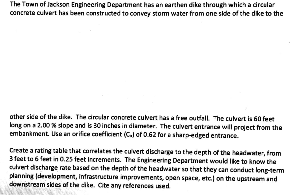 The Town of Jackson Engineering Department has an earthen dike through which a circular
concrete culvert has been constructed to convey storm water from one side of the dike to the
other side of the dike. The circular concrete culvert has a free outfall. The culvert is 60 feet
long on a 2.00 % slope and is 30 inches in diameter. The culvert entrance will project from the
embankment. Use an orifice coefficient (Co) of 0.62 for a sharp-edged entrance.
Create a rating table that correlates the culvert discharge to the depth of the headwater, from
3 feet to 6 feet in 0.25 feet increments. The Engineering Department would like to know the
culvert discharge rate based on the depth of the headwater so that they can conduct long-term
planning (development, infrastructure improvements, open space, etc.) on the upstream and
downstream sides of the dike. Cite any references used.
