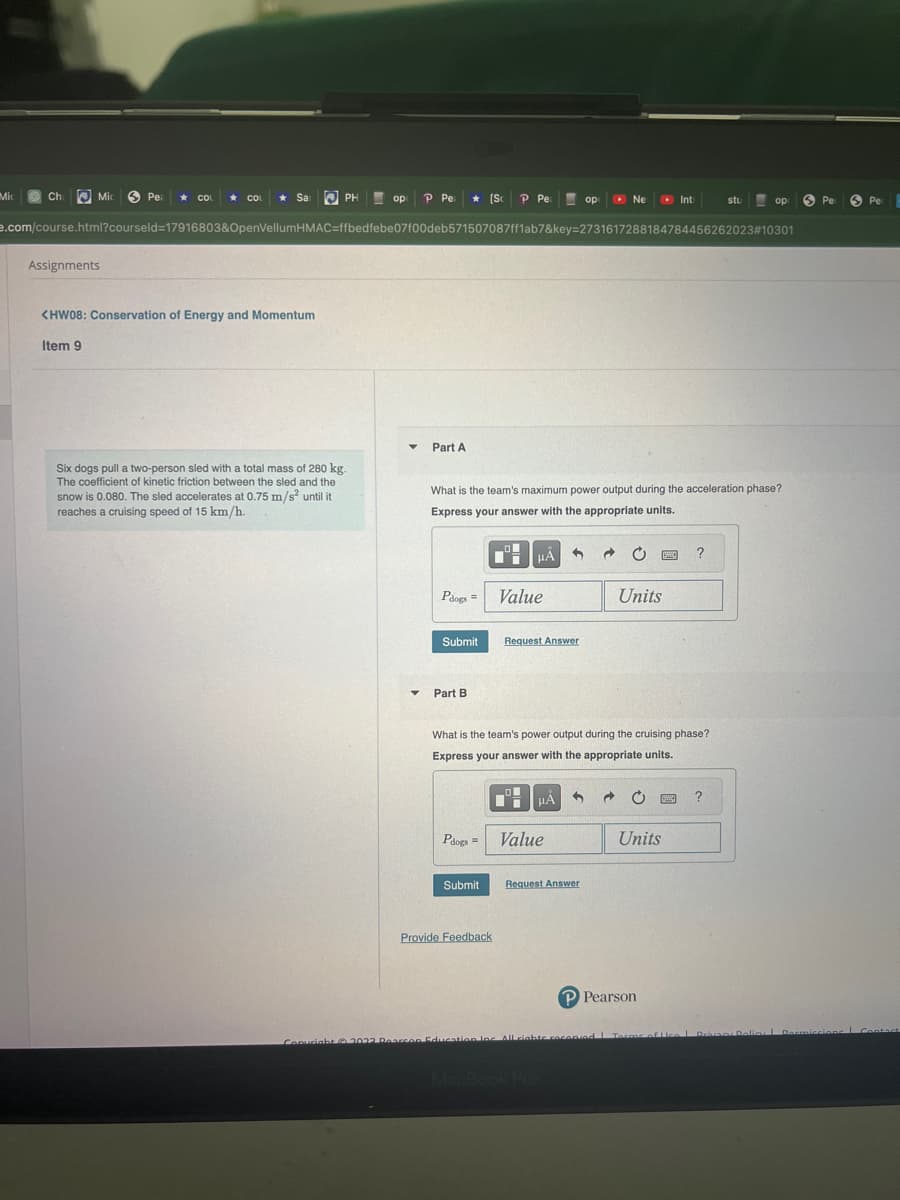 Mic
Ch
Mic
Assignments
Pea ★ COL ★ COL
Item 9
Sar
<HW08: Conservation of Energy and Momentum
PH
Six dogs pull a two-person sled with a total mass of 280 kg.
The coefficient of kinetic friction between the sled and the
snow is 0.080. The sled accelerates at 0.75 m/s² until it
reaches a cruising speed of 15 km/h.
op
op P Pe:
e.com/course.html?courseld=17916803&OpenVellumHMAC=ffbedfebe07f00deb571507087ff1ab7&key=2731617288184784456262023#10301
▼
P Pe [Sc P Pe
▼
Part A
Pdogs=
Submit
Part B
What is the team's maximum power output during the acceleration phase?
Express your answer with the appropriate units.
HÅ 3
Pdogs =
Submit
Value
Provide Feedback
Request Answer
op
μA
Ne
Value
What is the team's power output during the cruising phase?
Express your answer with the appropriate units.
Request Answer
Units
www
C
Int
Units
P Pearson
Copyright © 2022 Pearson Education Inc. All rights recopied Terror of Lice
?
stu
?
ор
Pe
Privacy Policy | Dormiccions L
Per H
Contact