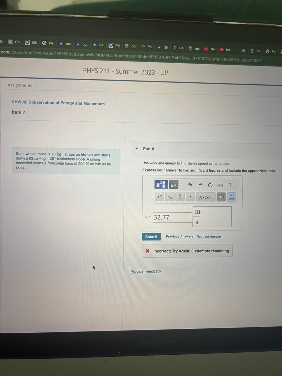 Mic
op P Pe ★ [Sc P Pe
_com/course.html?courseld=17916803&OpenVellumHMAC=ffbedfebe07f00deb571507087ff1ab7&key=2731617288184784456262023#10301
Ch
Mic
Assignments
Item 7
Pea ★ COL
COL ★ Sa
<HW08: Conservation of Energy and Momentum
PHYS 211 - Summer 2023 - UP
PH
Sam, whose mass is 70 kg, straps on his skis and starts
down a 63 m -high, 20° frictionless slope. A strong
headwind exerts a horizontal force of 200 N on him as he
skies.
▼
Part A
V=
L
Ti
xa
32.77
Use work and energy to find Sam's speed at the bottom.
Express your answer to two significant figures and include the appropriate units.
HÅ
Xb
Provide Feedback
op
a
b
MacBook Pro
→
Ne
m
S
X.10n
Submit Previous Answers Request Answer
Int
X Incorrect; Try Again; 3 attempts remaining
?
stu
P
op
Pe
C