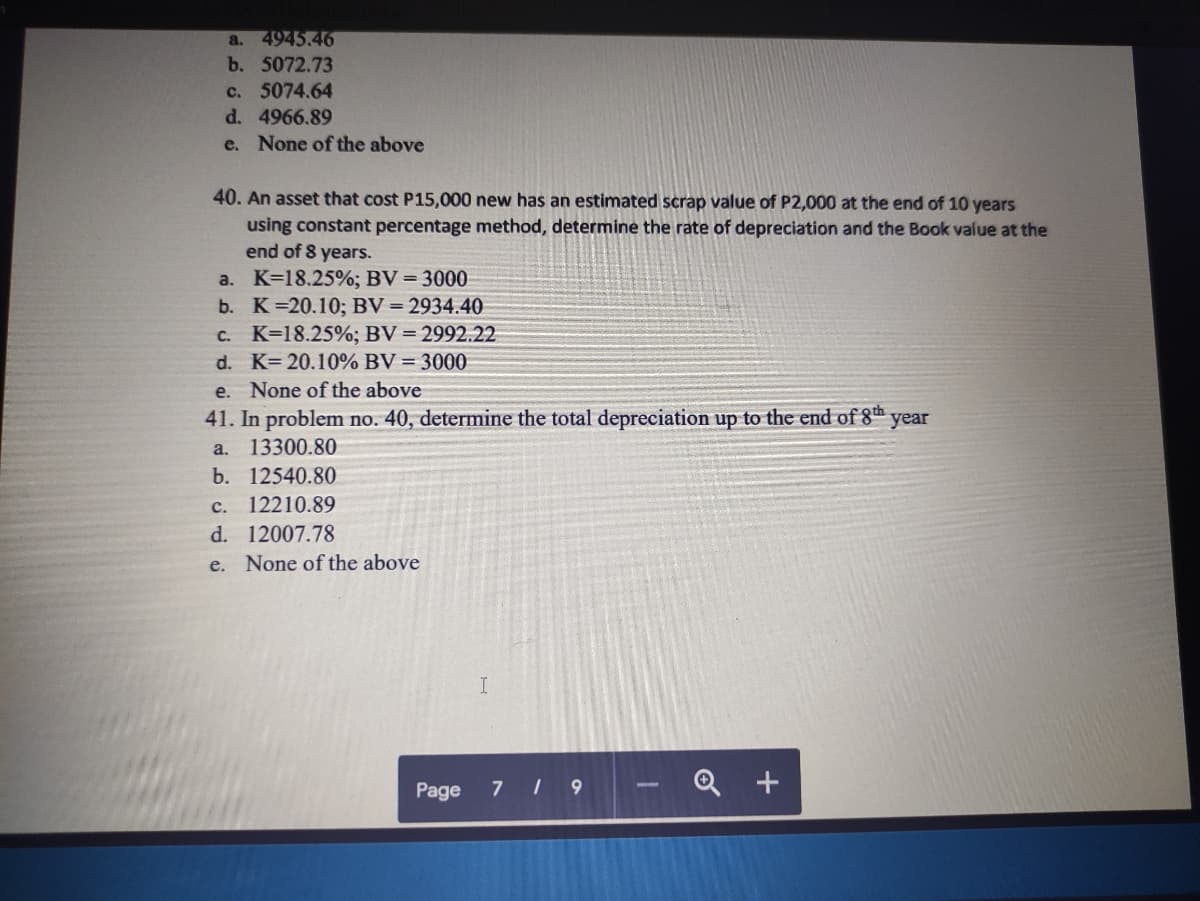 a. 4945.46
b. 5072.73
c.
5074.64
d. 4966.89
e. None of the above
40. An asset that cost P15,000 new has an estimated scrap value of P2,000 at the end of 10 years
using constant percentage method, determine the rate of depreciation and the Book value at the
end of 8 years.
a. K=18.25%; BV = 3000
b. K 20.10%; BV = 2934.40
C. K=18.25%; BV = 2992.22
d. K= 20.10% BV = 3000
e. None of the above
41. In problem no. 40, determine the total depreciation up to the end of 8th year
a.
13300.80
b. 12540.80
с.
12210.89
d. 12007.78
e. None of the above
7 9
- Q +
Page
