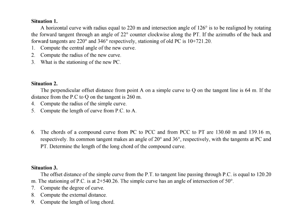 Situation 1.
A horizontal curve with radius equal to 220 m and intersection angle of 126° is to be realigned by rotating
the forward tangent through an angle of 22° counter clockwise along the PT. If the azimuths of the back and
forward tangents are 220° and 346° respectively, stationing of old PC is 10+721.20.
1. Compute the central angle of the new curve.
2. Compute the radius of the new curve.
What is the stationing of the new PC.
3.
Situation 2.
The perpendicular offset distance from point A on a simple curve to Q on the tangent line is 64 m. If the
distance from the P.C to Q on the tangent is 260 m.
4. Compute the radius of the simple curve.
5. Compute the length of curve from P.C. to A.
6. The chords of a compound curve from PC to PCC and from PCC to PT are 130.60 m and 139.16 m,
respectively. Its common tangent makes an angle of 20° and 36°, respectively, with the tangents at PC and
PT. Determine the length of the long chord of the compound curve.
Situation 3.
The offset distance of the simple curve from the P.T. to tangent line passing through P.C. is equal to 120.20
m. The stationing of P.C. is at 2+540.26. The simple curve has an angle of intersection of 50°.
7. Compute the degree of curve.
8. Compute the external distance.
9. Compute the length of long chord.
