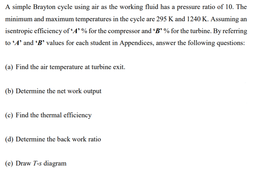 A simple Brayton cycle using air as the working fluid has a pressure ratio of 10. The
minimum and maximum temperatures in the cycle are 295 K and 1240 K. Assuming an
isentropic efficiency of “A’ % for the compressor and "B' % for the turbine. By referring
to 'A' and B' values for each student in Appendices, answer the following questions:
(a) Find the air temperature at turbine exit.
(b) Determine the net work output
(c) Find the thermal efficiency
(d) Determine the back work ratio
(e) Draw T-s diagram
