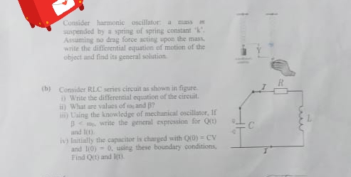 Consider harmonic oscillator: a mass
suspended by a spring of spring constant k.
Assuming no drag force acting upon the mass,
write the differential equation of motion of the
object and find its general soliution
(b) Consider RLC series circuit as shown in figure
Write the differential equation of the circuit.
i) What are values of to and B?
in) Uaing the knowledge of mechanical oscillator, If
p< write the general expression for Qt)
and lt)
iv Initially the capacitor is charged with Q0) = CV
and l0) - 0, using these boundary conditions,
Find Qt) and ln).
