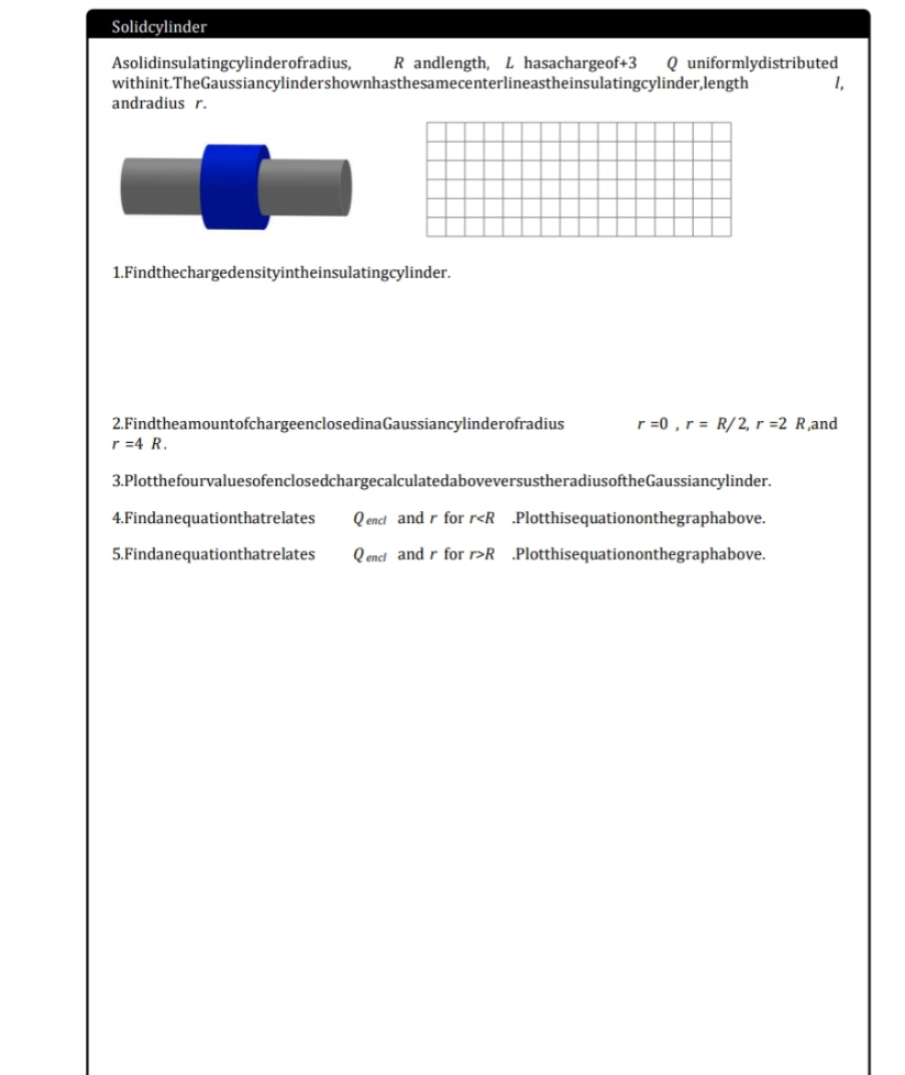 Solidcylinder
Asolidinsulatingcylinderofradius,
withinit.TheGaussiancylindershownhasthesamecenterlineastheinsulatingcylinder,length
andradius r.
R andlength, L hasachargeof+3
Q uniformlydistributed
1,
1.Findthechargedensityintheinsulatingcylinder.
2.FindtheamountofchargeenclosedinaGaussiancylinderofradius
r =4 R.
r =0 , r = R/2, r =2 R,and
3.PlotthefourvaluesofenclosedchargecalculatedaboveversustheradiusoftheGaussiancylinder.
4.Findanequationthatrelates
Q encl and r for r<R .Plotthisequationonthegraphabove.
5.Findanequationthatrelates
Q encd and r for r>RPlotthisequationonthegraphabove.
