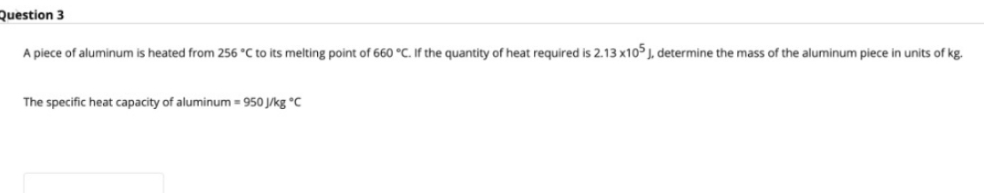 Question 3
A piece of aluminum is heated from 256 °C to its melting point of 660 °C. If the quantity of heat required is 2.13 x10 J, determine the mass of the aluminum piece i
units of kg.
The specific heat capacity of aluminum = 950 J/kg °c
