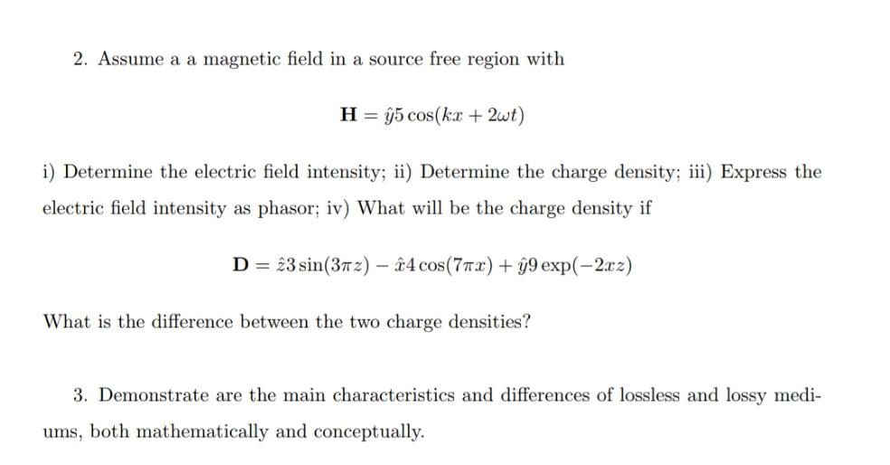 2. Assume a a magnetic field in a source free region with
H = ŷ5 cos(kx + 2wt)
i) Determine the electric field intensity; ii) Determine the charge density; iii) Express the
electric field intensity as phasor; iv) What will be the charge density if
D =
23 sin(3Ħ2) – û4 cos(7Tx) + ŷ9 exp(-2xz)
What is the difference between the two charge densities?
3. Demonstrate are the main characteristics and differences of lossless and lossy medi-
ums, both mathematically and conceptually.
