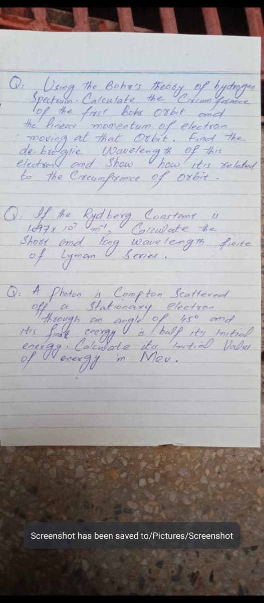 Q ,Uang
The Boha's theosy of ydogen
Speaturo Calculate the Cdeum Yance
the forct behe 0rbit ond
the linecr momentum of electron
lof
moving at that Orbit. Fad the
this
Wavelengs
th of
electron and Show
how its de lated
to the Crcumfrence of orbit
he Kyd berg Coartont
LA7ィ 107 O
Shost emd logg
Caleulate he
of yman
wave length frnite
Serier.
Photon
Stat onary eketron
thseugh.
Q:
A Compton Scattered
ef
em angle of 450 cnd
is/ halp its loitield
Aallie ita otial Valer
ener
Mev.
enes
Screenshot has been saved to/Pictures/Screenshot
