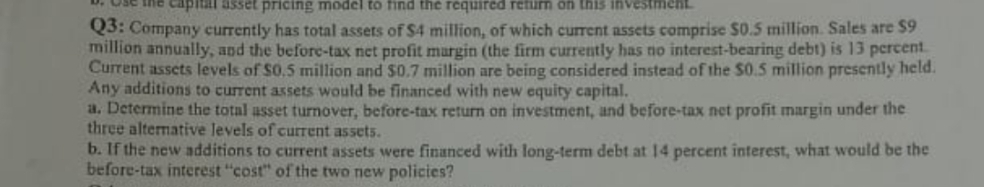 ine capital asset pricing model to find the rcquired retim on this investment
Q3: Company currently has total assets of $4 million, of which current assets comprise $0.5 million. Sales are $9
million annually, and the before-tax net profit margin (the firm currently has no interest-bearing debt) is 13 percent.
Current assets levels of $0.5 million and $0.7 million are being considered instead of the $0.5 million presently held.
Any additions to current assets would be financed with new equity capital.
a. Determine the total asset turnover, before-tax return on investment, and before-tax net profit margin under the
three alternative levels of current assets.
b. If the new additions to current assets were financed with long-term debt at 14 percent interest, what would be the
before-tax interest "cost" of the two new policies?
