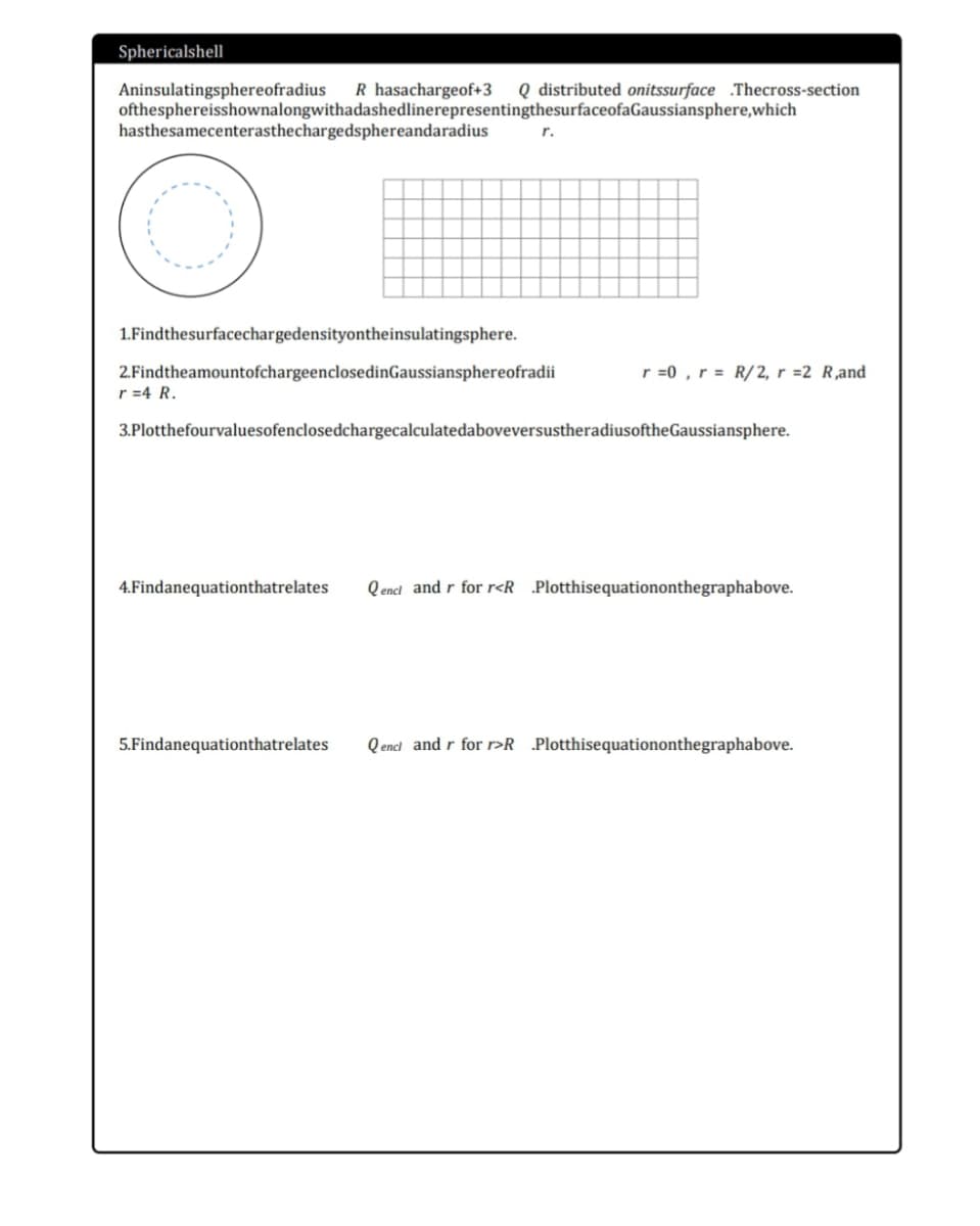 Sphericalshell
Q distributed onitssurface .Thecross-section
Aninsulatingsphereofradius
ofthesphereisshownalongwithadashedlinerepresentingthesurfaceofaGaussiansphere,which
hasthesamecenterasthechargedsphereandaradius
R hasachargeof+3
r.
1.Findthesurfacechargedensityontheinsulatingsphere.
r =0 , r = R/2, r =2 R,and
2.FindtheamountofchargeenclosedinGaussiansphereofradii
r =4 R.
3.PlotthefourvaluesofenclosedchargecalculatedaboveversustheradiusoftheGaussiansphere.
4.Findanequationthatrelates
Q encl and r for r<R _Plotthisequationonthegraphabove.
5.Findanequationthatrelates
Q encl and r for >R _Plotthisequationonthegraphabove.
---.
