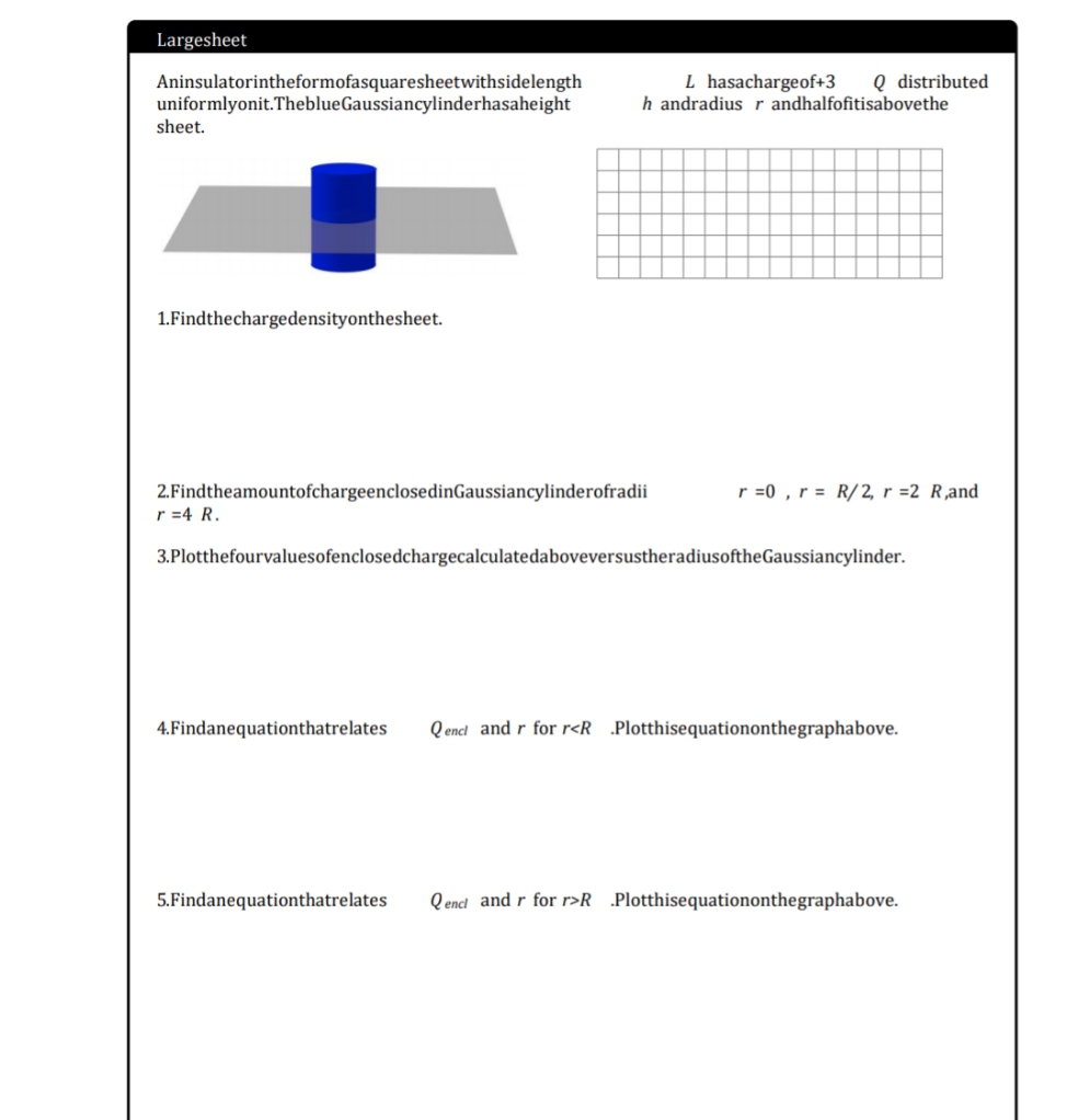 Largesheet
L hasachargeof+3
Q distributed
Aninsulatorintheformofasquaresheetwithsidelength
uniformlyonit.TheblueGaussiancylinderhasaheight
h andradius r andhalfofitisabovethe
sheet.
1.Findthechargedensityonthesheet.
r =0 , r = R/2, r =2 R,and
2.FindtheamountofchargeenclosedinGaussiancylinderofradii
r =4 R.
3.PlotthefourvaluesofenclosedchargecalculatedaboveversustheradiusoftheGaussiancylinder.
4.Findanequationthatrelates
Q encl and r for r<R _Plotthisequationonthegraphabove.
5.Findanequationthatrelates
Q encl and r for r>R _Plotthisequationonthegraphabove.
