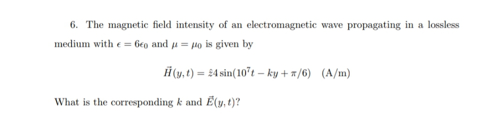 6. The magnetic field intensity of an electromagnetic wave propagating in a lossless
medium with e = 6€0 and µ = µo is given by
Ĥ (y, t) = 24 sin(10't – ky + 7/6) (A/m)
What is the corresponding k and Ē(y, t)?
