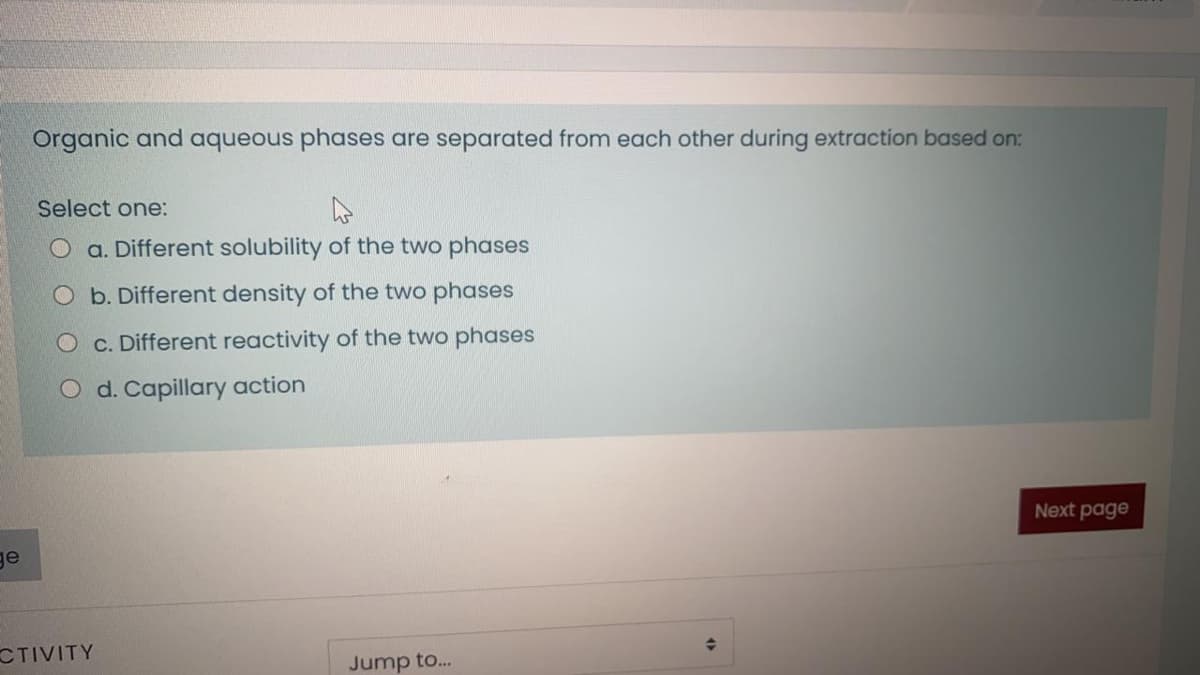 Organic and aqueous phases are separated from each other during extraction based on:
Select one:
O a. Different solubility of the two phases
O b. Different density of the two phases
O c. Different reactivity of the two phases
O d. Capillary action
Next page
ge
CTIVITY
Jump to..
