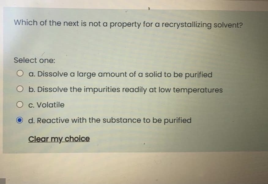 Which of the next is not a property for a recrystallizing solvent?
Select one:
a. Dissolve a large amount of a solid to be purified
O b. Dissolve the impurities readily at low temperatures
O c. Volatile
d. Reactive with the substance to be purified
Clear my choice
