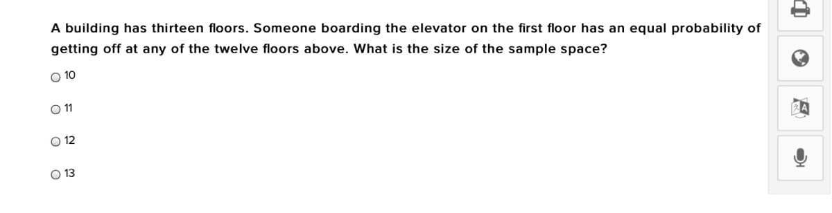 A building has thirteen floors. Someone boarding the elevator on the first floor has an equal probability of
getting off at any of the twelve floors above. What is the size of the sample space?
O 10
O 1
O 12
O 13
