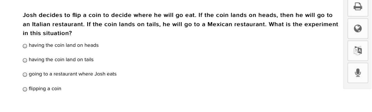 Josh decides to flip a coin to decide where he will go eat. If the coin lands on heads, then he will go to
an Italian restaurant. If the coin lands on tails, he will go to a Mexican restaurant. What is the experiment
in this situation?
O having the coin land on heads
O having the coin land on tails
O going to a restaurant where Josh eats
O flipping a coin
