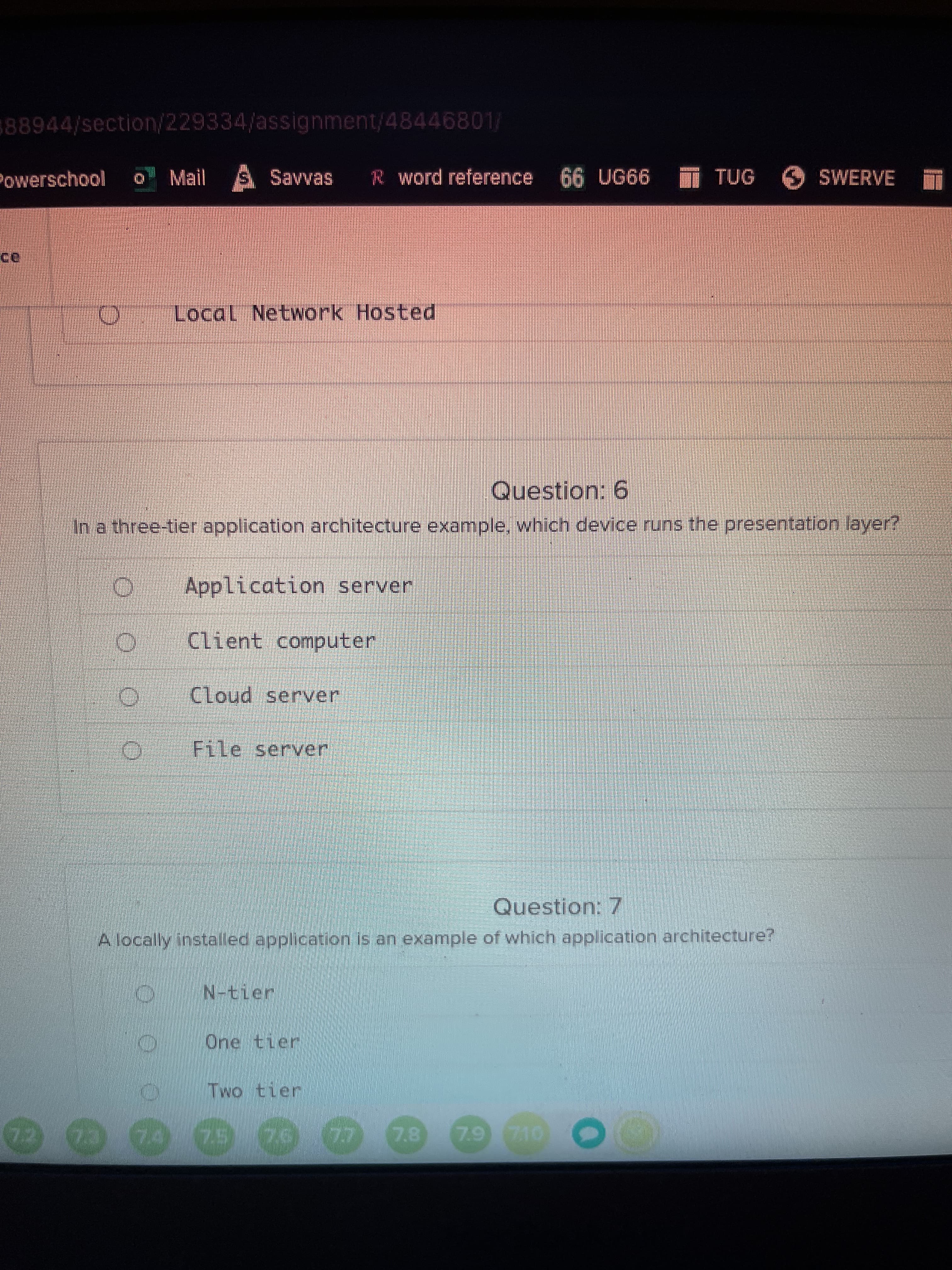 OO 0 O
0.00
888944/section/229334/assignment/48446801/
Powerschool
Mail S Savvas
R word reference
999n 99
TUG SWERVE
Local Network Hosted
Question: 6
In a three-tier application architecture example, which device runs the presentation layer?
Application server
Client computer
Cloud server
File server
Question: 7
A locally installed application is an example of which application architecture?
N-tier
One tier
Two tier
7.8
7.9 710
22
