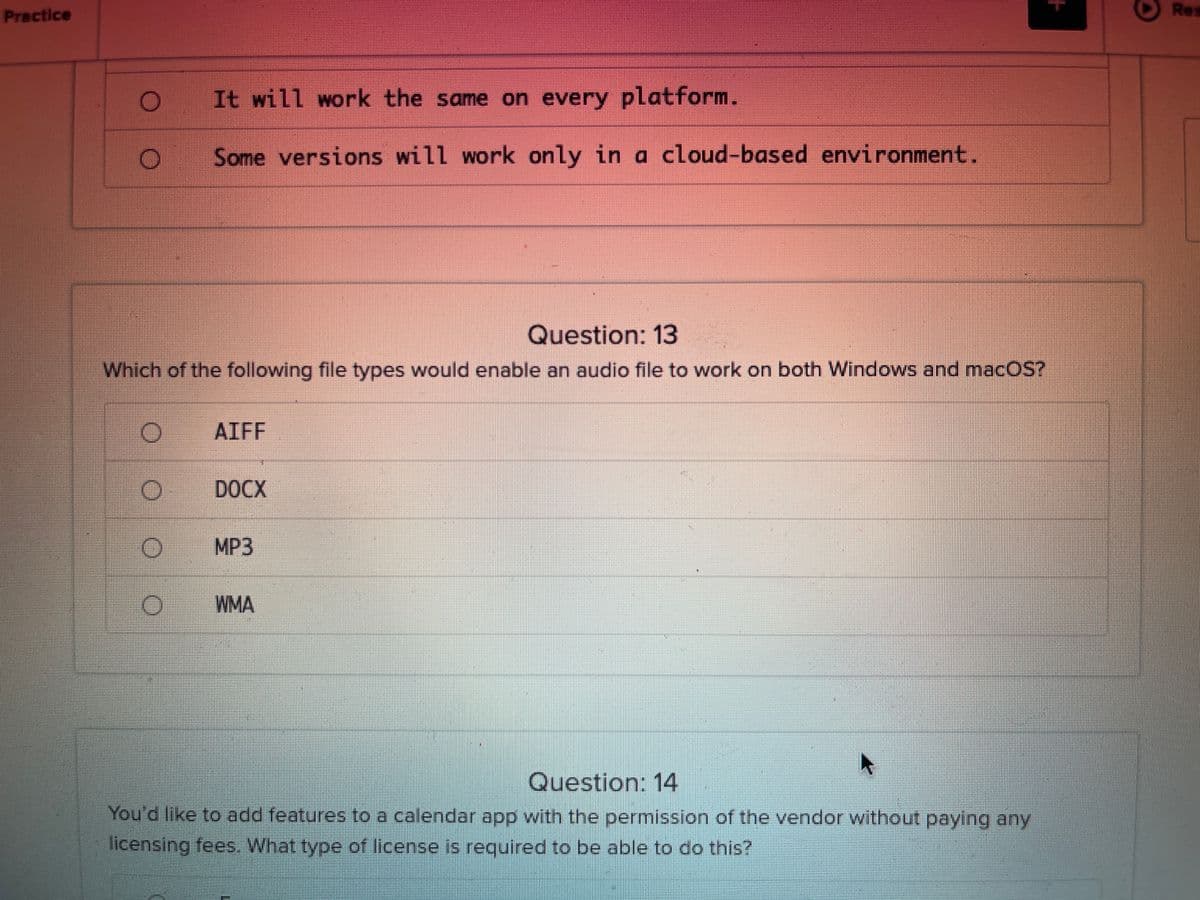 Practice
Res
It will work the same on every platform.
Some versions will work only in a cloud-based environment.
Question: 13
Which of the following file types would enable an audio file to work on both Windows and macOS?
AIFF
DOCX
MP3
WMA
Question: 14
You'd like to add features to a calendar app with the permission of the vendor without paying any
licensing fees. What type of license is required to be able to do this?
+
