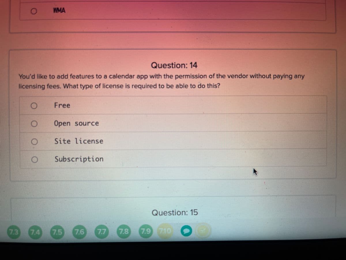 WMA
Question: 14
You'd like to add features to a calendar app with the permission of the vendor without paying any
licensing fees. What type of license is required to be able to do this?
Free
Open source
Site license
Subscription
Question: 15
73
74
7.5
7.6 (77
7.8
7.9 710
