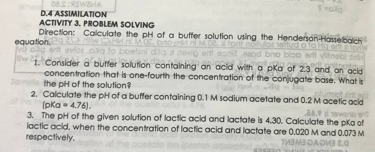 28.S:WZIA
D.4 ASSIMILATION
ACTIVITY 3. PROBLEM SOLVING
Direction: Calculate the pH of a buffer solution using the Henderson-Hasselbalch
vd oag erit evloz .oxq to boetani dlg ai nevig erf eoni2 .e2pd bno bioo ert yitnebl tniH
containing an acid with a pKa of 2.3 and an acid
concentration that is one-fourth the concentration of the conjugate base. What is
liw 1 Consider a buffer solution
the pH of the solution?
plumot airt eU
2. Calculate the pH of a buffer containing 0.1 M sodium acetate and 0.2 M acetic acid
(pKa = 4.76).
wanio er
3. The pH of the given solution of lactic acid and lactate is 4.30. Calculate the pKa of
lactic acid, when the concentration of lactic acid and lactate are 0.020 M and 0.073 M
respectively.
D'3 ENGVGEWEN
