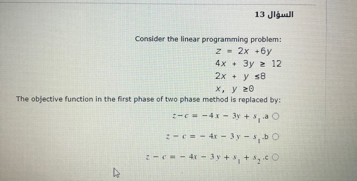 السؤال 13
Consider the linear programming problem:
2x +бу
4x + Зу > 12
2x + y s8
х, у 20
The objective function in the first phase of two phase method is replaced by:
7-C = -4x –
3y + s
.a O
:- c = - 4x - 3 y - s, .b O
4x – 3 y + $, + $2.cO
7 - C = -
