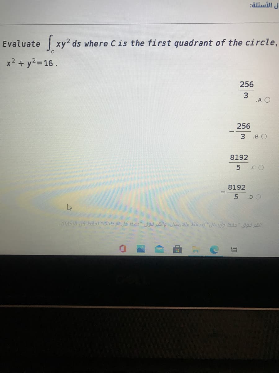 ل الأسئلة
Evaluate xy? ds where C is the first quadrant of the circle,
x2 + y? = 16.
256
.A O
256
3 .B O
8192
.C O
8192
5 .D O
